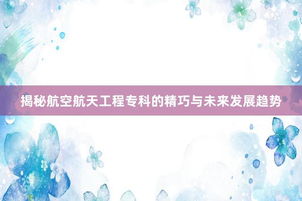 揭秘航空航天工程专科的精巧与未来发展趋势